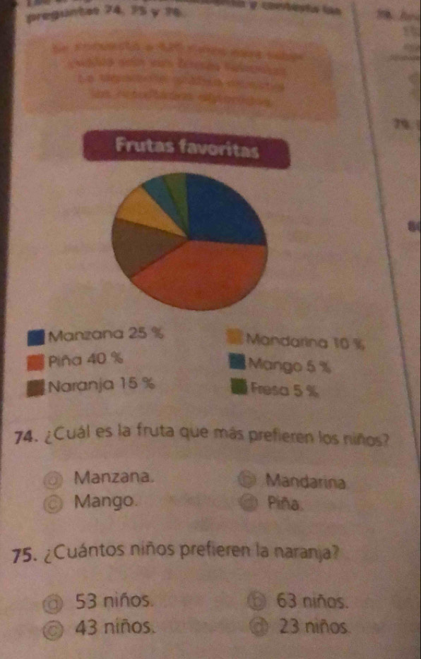 preguntes 74, 75 y ?6

C D. t2 B 6 2 n tg 74
8
74. ¿Cuál es la fruta que más prefieren los niños?
Manzana. Mandarina
Mango. Piña.
75. ¿Cuántos niños prefieren la naranja?
@ 53 niños. ⑥ 63 niños.
◎ 43 niños. @ 23 niños.