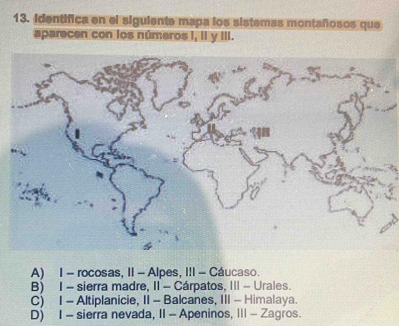 identifica en el siguiente mapa los sistemas montañosos que
aparecen con los números I, II y III.
A) 1 - rocosas, II - Alpes, III - Cáucaso.
B) 1 - sierra madre, II - Cárpatos, III - Urales.
C) 1 - Altiplanicie, II - Balcanes, III - Himalaya.
D) 1 - sierra nevada, II - Apeninos, III - Zagros.