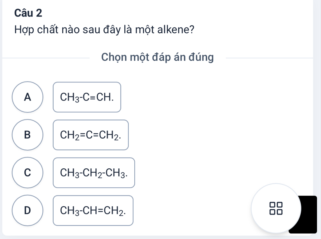 Hợp chất nào sau đây là một alkene?
Chọn một đáp án đúng
A CH_3-Cequiv CH.
B CH_2=C=CH_2.
C CH_3-CH_2-CH_3.
D CH_3-CH=CH_2.