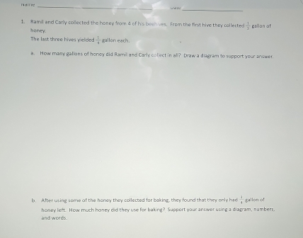 Ramil and Carly collected the honey from 4 of his beehives. From the first hive they collected  1/2  gallon of 
honey. 
The last three hives yelded  1/4  gallon each. 
a. How many gallons of honey did Ramil and Carly collect in all? Draw a diagram to support your answer. 
b. After using some of the honey they collected for baking, they found that they only had  1/4  gallon of 
honey left. How much honey did they use for baking? Support your answer using a diagram, numbers, 
and words.