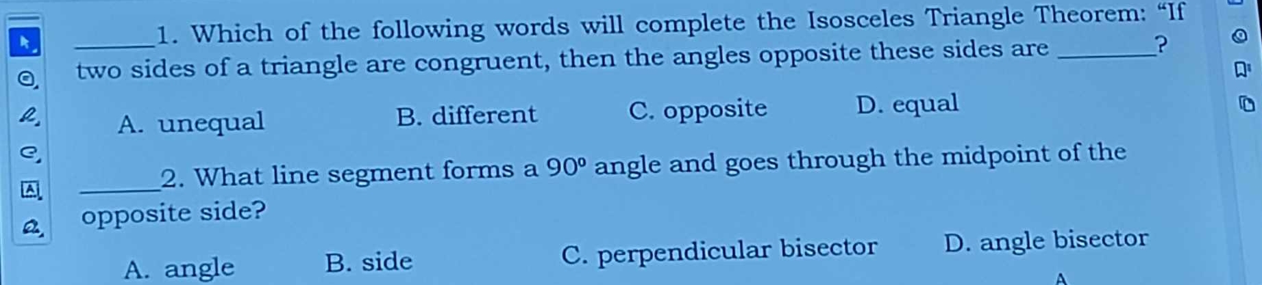 Which of the following words will complete the Isosceles Triangle Theorem: “If
_two sides of a triangle are congruent, then the angles opposite these sides are_
A. unequal B. different C. opposite D. equal
_
2. What line segment forms a 90° angle and goes through the midpoint of the
opposite side?
A. angle B. side C. perpendicular bisector D. angle bisector