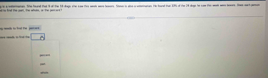 is a veternarian. She found that 9 of the 18 dogs she saw this week were boxers. Steve is also a veterinarian. He found that 33% of the 24 dogs he saw this week were boxers. Does each person
d to find the part, the whole, or the percent?
g needs to find the percent.
eve needs to find the □  8
percent
part.
whole