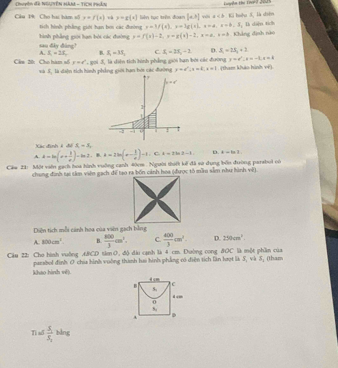 Chuyên đề NGUYÊN HAM - TÍCH PHÂN Luyện thị THPT 2025
Câu 19: Cho hai hàm số y=f'(x) và y=g(x) liên tục trên đoạn [a,b] vói a Kí hiệu S, là điện
tíich hình phẳng giới hạn bói các đường y=3f(x),y=3g(x),x=a,x=b,S_2 là diện tích
hình phẳng giới hạn bởi các đường y=f(x)-2,y=g(x)-2,x=a,x=b Kháng định nào
sau đây đúng?
A. S_1=2S_2 B. S_1=3S_3 C. S_1=2S_2-2. D. S_1=2S_2+2.
Cân 20: Cho hàm số y=e^x , gọi S, là diện tích hình phẳng giới hạn bởi các đường y=e^x;x=-1;x=k
và S_2 là diện tích hình phẳng giới hạn bởi các đường y=e^x;x=k;xapprox 1. (tham khảo hình Voverline e).
Xác định k dpartial S_1=S_2
A. k=ln (e+ 1/e )-ln 2 、 B. k=2ln (e- 1/e )-1. C. k=2ln 2-1. D. k=ln 2.
Cầu 21: Một viên gạch hoa hình vuông cạnh 40cm . Người thiết kế đã sử dụng bốn đường parabol có
Diện tích mỗi cánh hoa của viên gạch bằng
A. 800cm^2. B.  800/3 cm^2, C.  400/3 cm^2. D. 250cm^2.
Câu 22: Cho hình vuông 4BCD tâm O, độ dài cạnh là 4 cm. Đường cong BOC là một phần của
parabol đình 0 chịa hình vuông thành hai hình phẳng có diện tích lần lượt là S_1 và S_2 (tham
khao hình vē).
Ti số frac S_1S_2 bằng