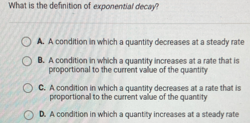 What is the definition of exponential decay?
A. A condition in which a quantity decreases at a steady rate
B. A condition in which a quantity increases at a rate that is
proportional to the current value of the quantity
C. A condition in which a quantity decreases at a rate that is
proportional to the current value of the quantity
D. A condition in which a quantity increases at a steady rate