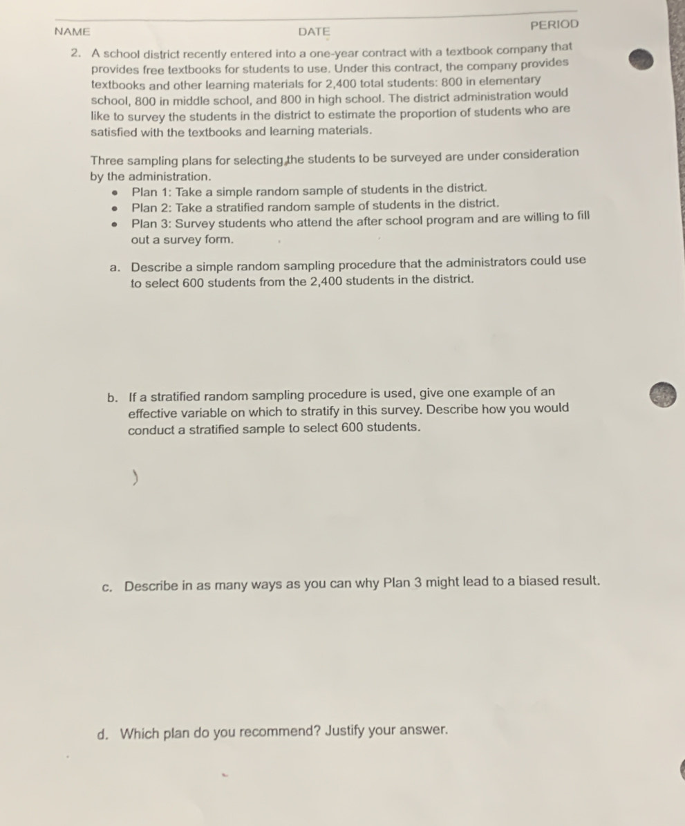 NAME DATE PERIOD 
2. A school district recently entered into a one-year contract with a textbook company that 
provides free textbooks for students to use. Under this contract, the company provides 
textbooks and other learning materials for 2,400 total students: 800 in elementary 
school, 800 in middle school, and 800 in high school. The district administration would 
like to survey the students in the district to estimate the proportion of students who are 
satisfied with the textbooks and learning materials. 
Three sampling plans for selecting the students to be surveyed are under consideration 
by the administration. 
Plan 1: Take a simple random sample of students in the district. 
Plan 2: Take a stratified random sample of students in the district. 
Plan 3: Survey students who attend the after school program and are willing to fill 
out a survey form. 
a. Describe a simple random sampling procedure that the administrators could use 
to select 600 students from the 2,400 students in the district. 
b. If a stratified random sampling procedure is used, give one example of an 
effective variable on which to stratify in this survey. Describe how you would 
conduct a stratified sample to select 600 students. 
c. Describe in as many ways as you can why Plan 3 might lead to a biased result. 
d. Which plan do you recommend? Justify your answer.