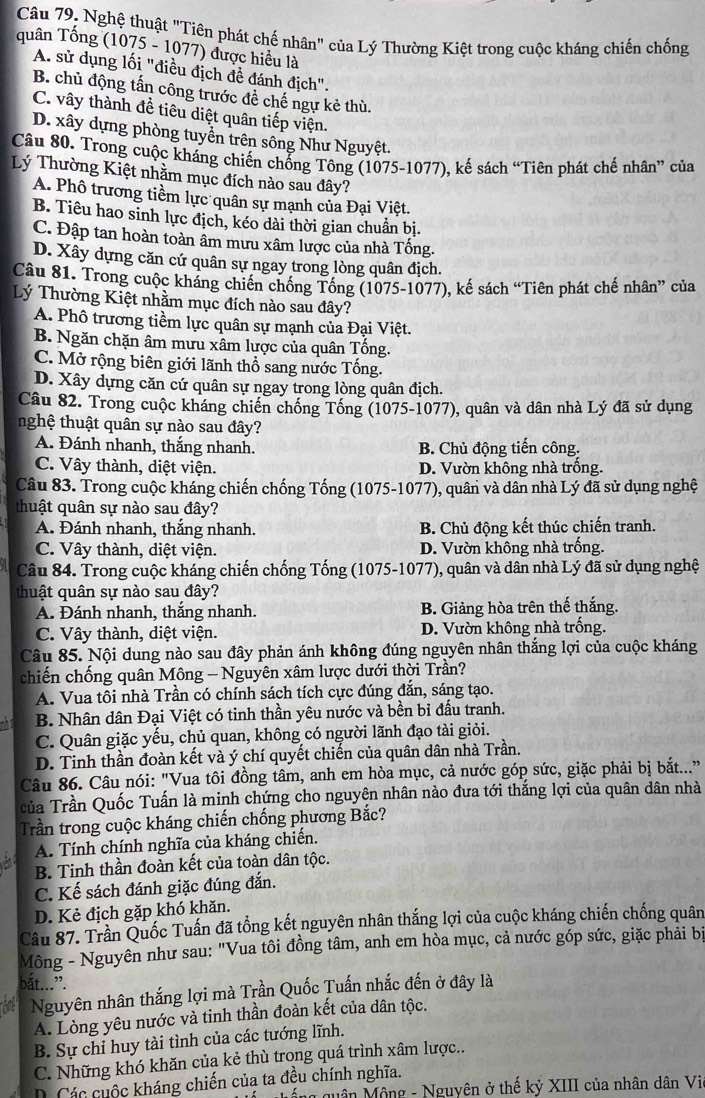 Nghệ thuật "Tiên phát chế nhân" của Lý Thường Kiệt trong cuộc kháng chiến chống
quân Tống (1075 - 1077) được hiểu là
A. sử dụng lối "điều địch đề đánh địch".
B. chủ động tấn công trước đề chế ngự kẻ thù.
C. vây thành để tiêu diệt quân tiếp viện.
D. xây dựng phòng tuyển trên sông Như Nguyệt.
Câu 80. Trong cuộc kháng chiến chống Tông (1075-1077), kế sách “Tiên phát chế nhân” của
Lý Thường Kiệt nhằm mục đích nào sau đây?
A. Phố trương tiềm lực quân sự mạnh của Đại Việt.
B. Tiêu hao sinh lực địch, kéo dài thời gian chuẩn bị.
C. Đập tan hoàn toàn âm mưu xâm lược của nhà Tống.
D. Xây dựng căn cứ quân sự ngay trong lòng quân địch.
Câu 81. Trong cuộc kháng chiến chống Tống (1075-1077), kế sách “Tiên phát chế nhân” của
Lý Thường Kiệt nhằm mục đích nào sau đây?
A. Phô trương tiềm lực quân sự mạnh của Đại Việt.
B. Ngăn chặn âm mưu xâm lược của quân Tống.
C. Mở rộng biên giới lãnh thổ sang nước Tổng.
D. Xây dựng căn cứ quân sự ngay trong lòng quân địch.
Câu 82. Trong cuộc kháng chiến chống Tống (1075-1077), quân và dân nhà Lý đã sử dụng
nghệ thuật quân sự nào sau đây?
A. Đánh nhanh, thắng nhanh. B. Chủ động tiến công.
C. Vây thành, diệt viện. D. Vườn không nhà trống.
Câu 83. Trong cuộc kháng chiến chống Tống (1075-1077), quân và dân nhà Lý đã sử dụng nghệ
thuật quân sự nào sau đây?
A. Đánh nhanh, thắng nhanh. B. Chủ động kết thúc chiến tranh.
C. Vây thành, diệt viện. D. Vườn không nhà trống.
Câu 84. Trong cuộc kháng chiến chống Tống (1075-1077), quân và dân nhà Lý đã sử dụng nghệ
thuật quân sự nào sau đây?
A. Đánh nhanh, thắng nhanh. B. Giảng hòa trên thế thắng.
C. Vây thành, diệt viện. D. Vườn không nhà trống.
Câu 85. Nội dung nào sau đây phản ánh không đúng nguyên nhân thắng lợi của cuộc kháng
chiến chống quân Mông - Nguyên xâm lược dưới thời Trần?
A. Vua tôi nhà Trần có chính sách tích cực đúng đắn, sáng tạo.
B. Nhân dân Đại Việt có tinh thần yêu nước và bền bỉ đấu tranh.
C. Quân giặc yếu, chủ quan, không có người lãnh đạo tài giỏi.
D. Tinh thần đoàn kết và ý chí quyết chiến của quân dân nhà Trần.
Câu 86. Câu nói: "Vua tôi đồng tâm, anh em hòa mục, cả nước góp sức, giặc phải bị bắt..."
của Trần Quốc Tuấn là minh chứng cho nguyên nhân nào đưa tới thắng lợi của quân dân nhà
Trần trong cuộc kháng chiến chống phương Bắc?
A. Tính chính nghĩa của kháng chiến.
B. Tinh thần đoàn kết của toàn dân tộc.
C. Kế sách đánh giặc đúng đắn.
D. Kẻ địch gặp khó khăn.
Câu 87. Trần Quốc Tuấn đã tổng kết nguyên nhân thắng lợi của cuộc kháng chiến chống quân
Mông - Nguyên như sau: "Vua tôi đồng tâm, anh em hòa mục, cả nước góp sức, giặc phải bị
bắt...”.
Nguyên nhân thắng lợi mà Trần Quốc Tuấn nhắc đến ở đây là
A. Lòng yêu nước và tinh thần đoàn kết của dân tộc.
B. Sự chỉ huy tài tình của các tướng lĩnh.
C. Những khó khăn của kẻ thù trong quá trình xâm lược..
. Các cuộc kháng chiến của ta đều chính nghĩa.
Mộng quân Mông - Nguyên ở thế kỷ XIII của nhân dân Vie