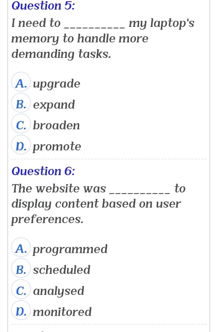 need to _my laptop's
memory to handle more
demanding tasks.
A. upgrade
B. expand
C. broaden
D. promote
Question 6:
The website was _to
display content based on user
preferences.
A. programmed
B. scheduled
C. analysed
D. monitored