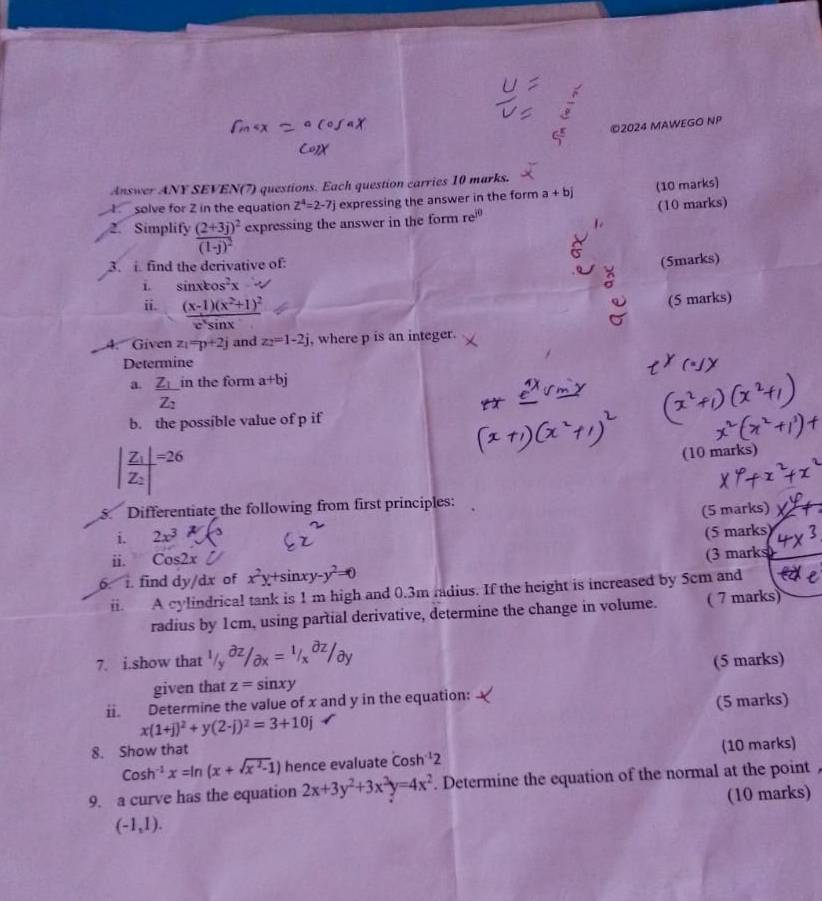 2024 MAWEGO NP
Answer ANY SEVEN(7) questions. Each question carries 10 marks.
solve for 2 in the equation Z^4=2-7j expressing the answer in the form a+bj (10 marks)
2. Simplify frac (2+3j)^2(1-j)^2 expressing the answer in the form re^(jθ) (10 marks)
3. i. find the derivative of:
(5marks)
i. sin xcos^2x-
ii. frac (x-1)(x^2+1)^2e^xsin x
(5 marks)
4. Given z_1=p+2j and z_2=1-2j , where p is an integer.
Determine
a. frac Z_1Z_2 in the form a+bj
b. the possíble value of p if
|frac Z_1|Z_2|=26
(10 marks)
5. Differentiate the following from first principles:
i. 2x^3 (5 marks)
(5 marks)
ii. Cos2x
6. 1. find dy/dx of x^2y+sin xy-y^2=0 (3 marks
i. A cylindrical tank is 1 m high and 0.3m fadius. If the height is increased by 5cm and
radius by 1cm, using partial derivative, determine the change in volume. ( 7 marks)
7. i.show that
given that z=sin xy (5 marks)
ii. Determine the value of x and y in the equation:
x(1+j)^2+y(2-j)^2=3+10j (5 marks)
8. Show that
Cosh^(-1)x=ln (x+sqrt(x^2-1)) hence evaluate cos h^(-1)2 (10 marks)
9. a curve has the equation 2x+3y^2+3x^3y=4x^2. Determine the equation of the normal at the point
(10 marks)
(-1,1).