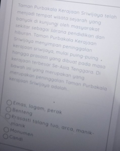 Taman Purbakala Kerajaan Sriwijaya telah
menjadi tempat wisata sejarah yang
banyak di kunjungi oleh masyarakat
sekitar sebagai šarana pendidikan dan 
hiburan. Taman Purbakala Kerajaan
Sriwijaya menyimpan peninggalan
kerajaan sriwijaya, mulai puing-puing 
hangga prasasti yang dibuat pada masa 
kerajaan terbesar Se-Asia Tenggara. Di
bawah ini yang merupakan yan 
merupakan peninggalan Taman Purbakała
kerajaan Sriwijaya adalah..
Emas, logam, perak
Benteng
manik
Prasasti talang tuo, arca, manik-
Monumen
Candi