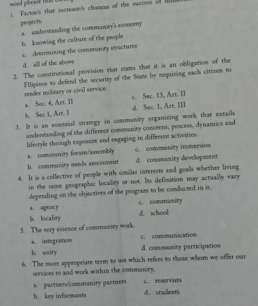 word phrase that co
1. Factor/s that increase/s chances of the success of IIl
projects.
a. understanding the community's economy
b. knowing the culture of the people
c. determining the community structures
d. all of the above
2. The constitutional provision that states that it is an obligation of the
Filipinos to defend the security of the State by requiring each citizen to
render military or civil service.
a. Sec. 4, Art. II c. Sec. 13, Art. II
b. Sec 1, Art. I d. Sec. 1, Art. III
3. It is an essential strategy in community organizing work that entails
understanding of the different community concerns, process, dynamics and
lifestyle through exposure and engaging in different activities.
a. community forum/assembly c. community immersion
b. community needs assessment d. community development
4. It is a collective of people with similar interests and goals whether living
in the same geographic locality or not. Its definition may actually vary
depending on the objectives of the program to be conducted in it.
a. agency c. community
d. school
b. locality
5. The very essence of community work.
a. integration c. communication
b. unity d. community participation
6. The more appropriate term to use which refers to those whom we offer our
services to and work within the community.
a. partners/community partners c. reservists
b. key informants
d. students