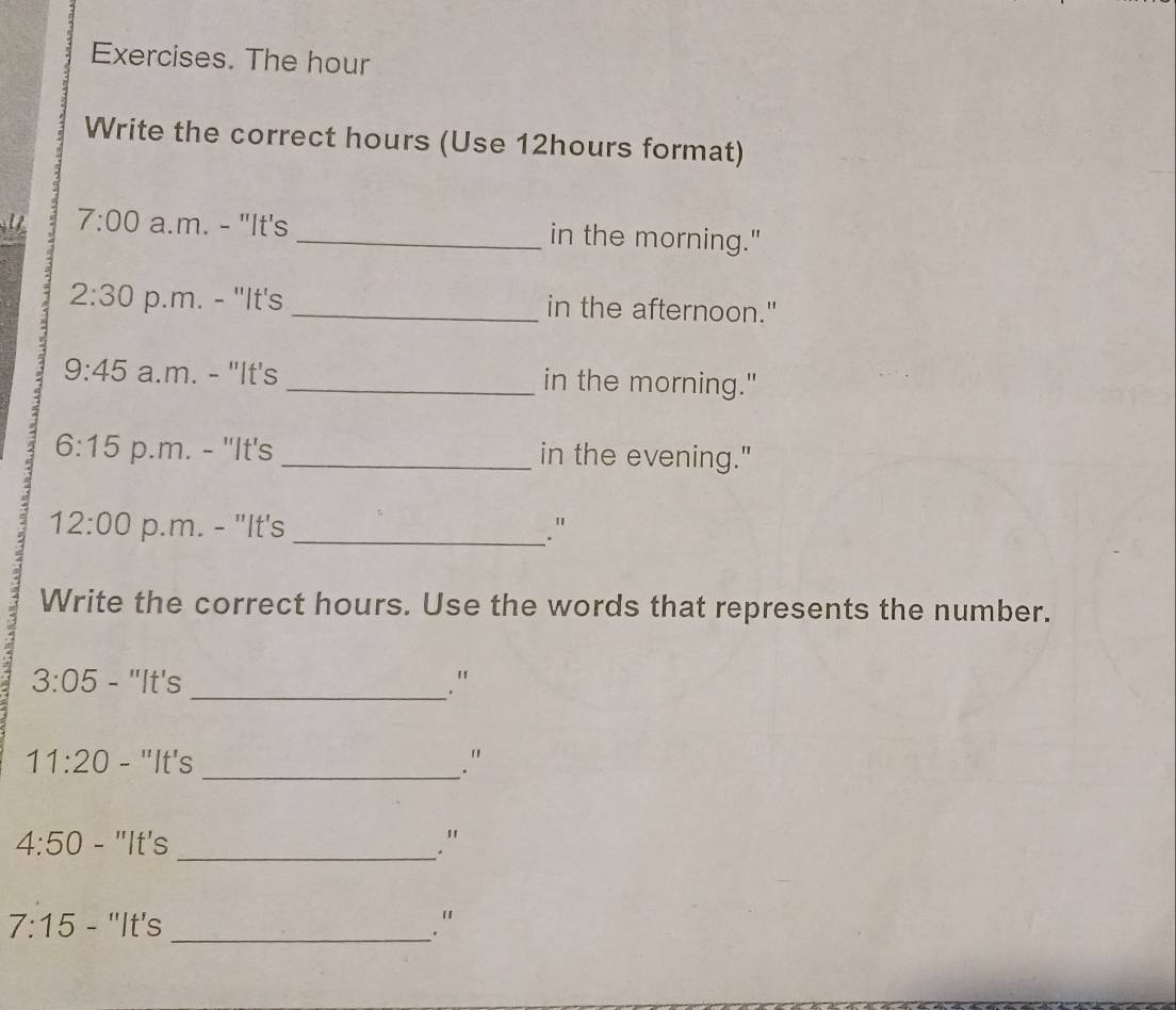 Exercises. The hour 
Write the correct hours (Use 12hours format) 
7:00 a.m. - "It's _in the morning." 
2:30 p.m. - "It's _in the afternoon." 
9:45 a.m. - "It's _in the morning." 
6:15 p.m. - "It's _in the evening." 
12:00 p.m. - "It's _." 
Write the correct hours. Use the words that represents the number. 
3:05 - "It's _. '' 
11:20 - "It's _. ' 
_ 
4:50 - "It's ." 
7:15 - ''It's _."