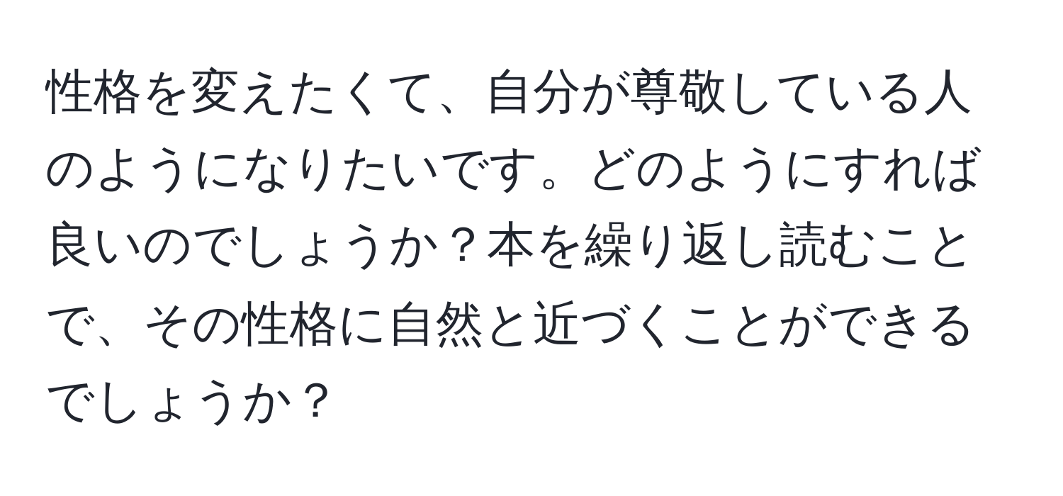 性格を変えたくて、自分が尊敬している人のようになりたいです。どのようにすれば良いのでしょうか？本を繰り返し読むことで、その性格に自然と近づくことができるでしょうか？