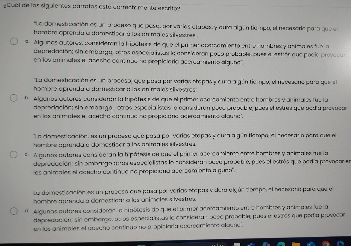 ¿Cuál de los siguientes párrafos está correctamente escrito?
"La domesticación es un proceso que pasa, por varias etapas, y dura algún tiempo, el necesario para que el
hombre aprenda a domesticar a los animales silvestres.
ª Algunos autores, consideran la hipótesis de que el primer acercamiento entre hombres y animales fue la
depredación; sin embargo; otros especialistas lo consideran poco probable, pues el estrés que podía provocar
en los animales el acecho continuo no propiciaría acercamiento alguno".
“La domesticación es un proceso; que pasa por varias etapas y dura algún tiempo, el necesario para que el
hombre aprenda a domesticar a los animales silvestres;
b. Algunos autores consideran la hipótesis de que el primer acercamiento entre hombres y animales fue la
depredación; sin embargo... otros especialistas lo consideran poco probable, pues el estrés que podía provocar
en los animales el acecho continuo no propiciaría acercamiento alguno".
"La domesticación, es un proceso que pasa por varias etapas y dura algún tiempo; el necesario para que el
hombre aprenda a domesticar a los animales silvestres.
Algunos autores consideran la hipótesis de que el primer acercamiento entre hombres y animales fue la
depredación; sin embargo otros especialistas lo consideran poco probable, pues el estrés que podía provocar en
los animales el acecho continuo no propiciaría acercamiento alguno".
La domesticación es un proceso que pasa por varias etapas y dura algún tiempo, el necesario para que el
hombre aprenda a domesticar a los animales silvestres.
. Algunos autores consideran la hipótesis de que el primer acercamiento entre hombres y animales fue la
depredación; sin embargo, otros especialistas lo consideran poco probable, pues el estrés que podía provocar
en los animales el acecho continuo no propiciaría acercamiento alguno".