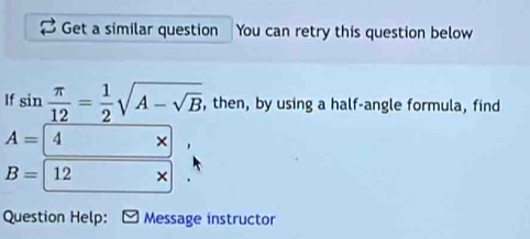 Get a similar question You can retry this question below 
If sin  π /12 = 1/2 sqrt(A-sqrt B) , then, by using a half-angle formula, find
A= 4,
B= (12*)^ 
Question Help: Message instructor