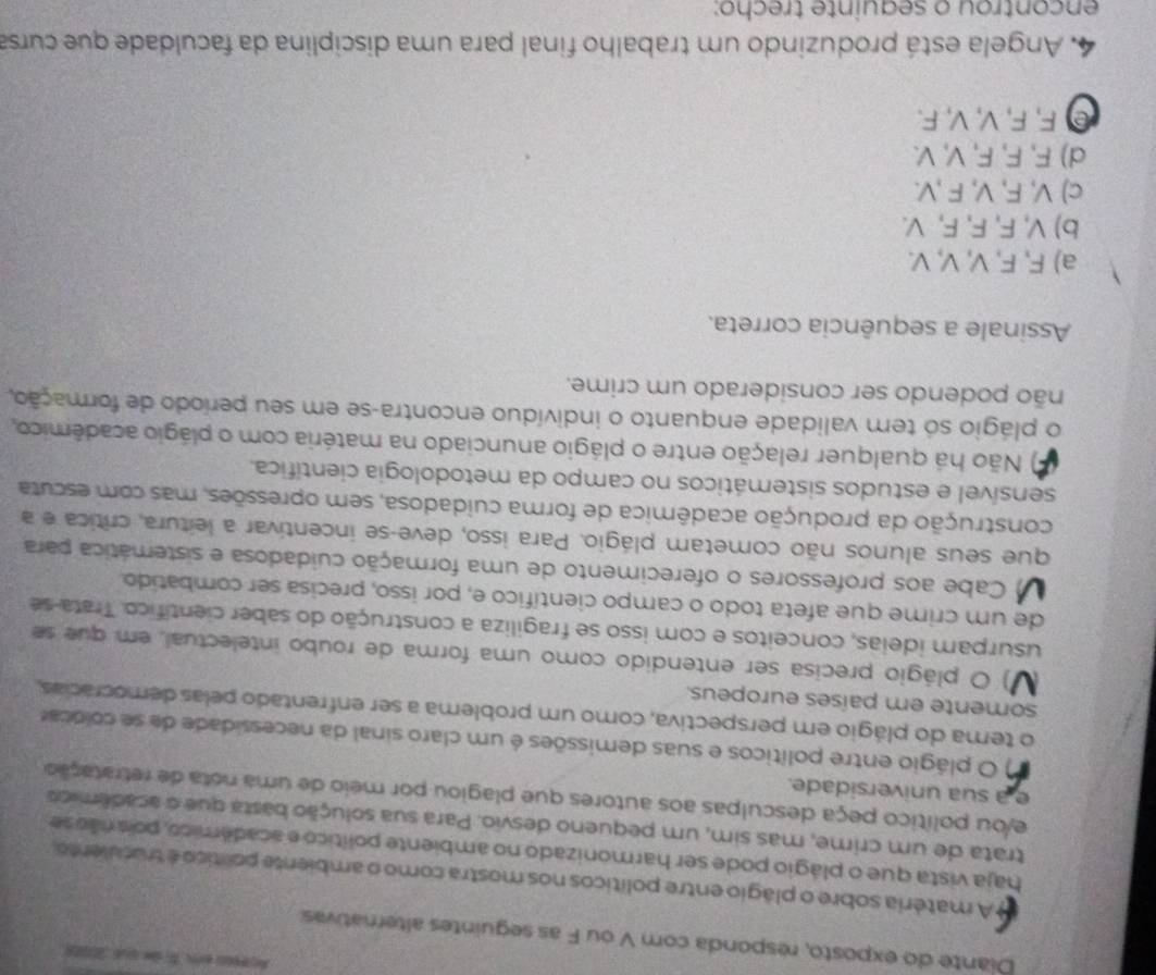 Diante do exposto, responda com V ou F as seguintes alternativas
A matéria sobre o plágio entre políticos nos mostra como o ambiente político é truculento,
haja vista que o plágio pode ser harmonizado no ambiente político e académico, pois nãose
trata de um crime, mas sim, um pequeno desvio. Para sua solução basta que o acadêmica
e/ou político peça desculpas aos autores que plagiou por meio de uma nota de retratação
e a sua universidade.
) O plágio entre políticos e suas demissões é um claro sinal da necessidade de se colocar
o tema do plágio em perspectiva, como um problema a ser enfrentado pelas democrácias,
somente em países europeus.
V) O plágio precisa ser entendido como uma forma de roubo intelectual, em que se
usurpam ideias, conceitos e com isso se fragiliza a construção do saber científico. Trata-se
de um crime que afeta todo o campo científico e, por isso, precisa ser combatido.
U Cabe aos professores o oferecimento de uma formação cuidadosa e sistemática para
que seus alunos não cometam plágio. Para isso, deve-se incentivar a leitura, crítica e a
construção da produção acadêmica de forma cuidadosa, sem opressões, mas com escuta
sensível e estudos sistemáticos no campo da metodologia científica.
) Não há qualquer relação entre o plágio anunciado na matéria com o plágio acadêmico,
o plágio só tem validade enquanto o indivíduo encontra-se em seu período de formação,
não podendo ser considerado um crime.
Assinale a sequência correta.
a) F, F, V, V, V.
b) V, F, F, F, V.
c) V, F, V, F ,V.
d) F, F, F, V, V.
e F, F, V, V, F.
4. Angela está produzindo um trabalho final para uma disciplina da faculdade que cursa
encontrou o seauinte trecho: