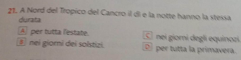 A Nord del Tropico del Cancro il dì e la notte hanno la stessa
durata
A per tutta l'estate. C nei giorni degli equinozi.
B nei giorni dei solstizi. D per tutta la primavera.