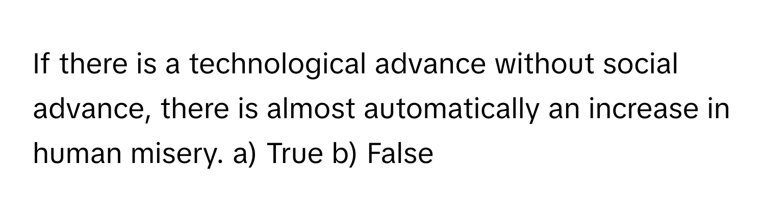 If there is a technological advance without social advance, there is almost automatically an increase in human misery.  a) True b) False