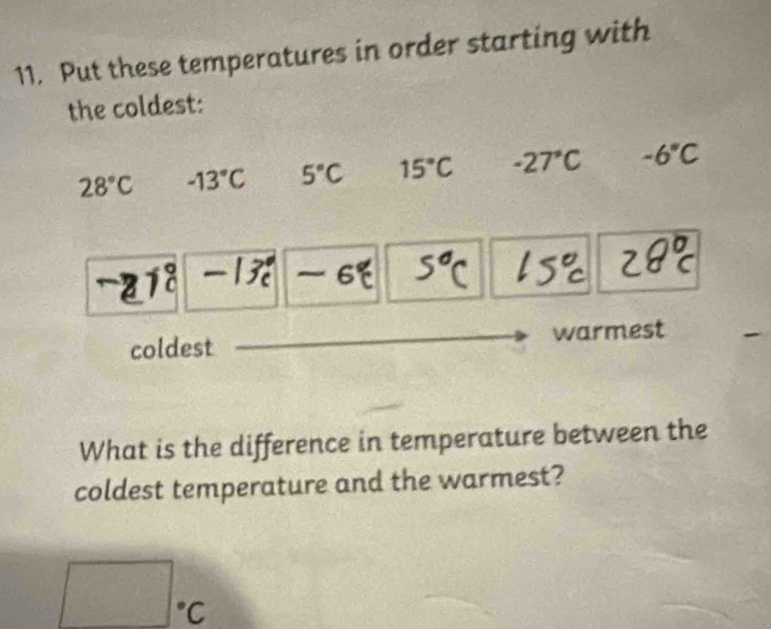 Put these temperatures in order starting with 
the coldest:
28°C -13°C 5°C 15°C -27°C -6°C
6
coldest warmest 
What is the difference in temperature between the 
coldest temperature and the warmest?
□ ^circ C