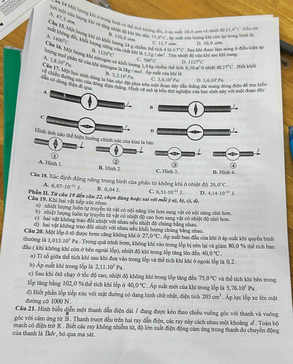 A. 47,5 atm.
au 14 Một lượng khí ở trong binh có thể tích không đổi, ở áp suất 20,0 am và nhiệt đô
bột một nửa lượng khí và tăng nhiệt độ khi lên đến 75,0°C '  p suất của lượng khí còn lại trong bình là.
25,0°C Nếu rút
B. 120,0 arm.
Câu 15. Một lượng khí có khối lượng 24 g chiếm thể tích 4 lit delta 7°C Sau khi được làm nóng ở điều kiện áp
A. 1400°C 1120°C
C. 11,7 atm. D. 50,0 atm.
suất không đội, khối lượng riêng của chất khí là 1 2g/dm^3. Tìm nhiệt độ của khí sau khì nung.
B.
Câu 16. Một lượng khí 1 3,6.10^5Pa
A. 1,8.10^5Pa.
C. 700°C D. 1127°C
có khối lượng 1,0 kg chiếm thể tích 0,50m^3 ở nhiệt độ 27°C. Biết khối
lượng mol phân tử của khí nitrogen là 28g / mol . Áp suất của khí là D. 1,6.10^1Pa.
Cầu 17. Một học sinh dùng la b 3,2.10^1Pa.
B.
C.
về chiếu đường sức của động điện thắẽ mô tả bốn thử nghiệm của học sinh này với một đoạn dây
dẫn có dòng điện đi 
phía trên mộ  dẫn thẳng ở ông điện để tìm hiều
B
1
C
1
D
I
Hình ảnh nào thể hiện hướng chính xác của kim la bàn
①
2
③
④
A. Hình 1. B. Hình 2. C. Hình 3.
D. Hình 4.
Câu 18. Xác định động năng trung bình của phân tử không khí ở nhiệt độ 20,0°C.
A. 6,07· 10^(-21)J. B. 0, 04 J. C. 6,51· 10^(-21)J. D. 4,14· 10^(-21)J.
Phần II. Từ câu 19 đến câu 22, chọn đúng hoặc sai với mỗi ý a), b), c),a D
Câu 19. Khi hai vật tiếp xúc nhau
a) nhiệt lượng luôn tự truyền từ vật có nội năng lớn hơn sang vật có nội năng nhỏ hơn.
b) nhiệt lượng luôn tự truyền từ vật có nhiệt độ cao hơn sang vật có nhiệt độ nhỏ hơn.
c) hai vật không trao đổi nhiệt với nhau nếu nhiệt độ chúng bằng nhau.
d) hai vật không trao đổi nhiệt với nhau nếu khối lượng chúng bằng nhau.
Câu 20. Một lốp ô tô được bơm căng không khí ở 27,0°C. Áp suất ban đầu của khí ở áp suất khí quyền bình
thường là 1,013.10^5Pa. Trong quá trình bơm, không khí vào trong lốp bị nén lại và giảm 80,0 % thể tích ban
đầu ( khi không khí còn ở bên ngoài lốp), nhiệt độ khí trong lốp tăng lên đến 40,0°C.
a) Tỉ số giữa thể tích khí sau khi đưa vào trong lốp và thể tích khí khi ở ngoài lốp là 0,2 .
b) Áp suất khí trong lốp là 2,11.10^3Pa.
c) Sau khi ôtô chạy ở tốc độ cao, nhiệt độ không khí trong lốp tăng đến 75,0°C và thể tích khí bên trong
lốp tăng bằng 102,0 % thể tích khi lốp ở 40,0°C. Áp suất mới của khí trong lốp là 5,76.10^5Pa.
d) Biết phần lốp tiếp xúc với mặt đường có dạng hình chữ nhật, diện tích 205cm^2 Áp lực lốp xe lên mặt
đường cỡ 1000 N.
Câu 21. Hình biểu diễn một thanh dẫn điện dài / đang được kéo theo chiều vuông góc với thanh và vuông
góc với cảm ứng từ B . Thanh trượt đều trên hai ray dẫn điện, các ray này cách nhau một khoảng đ . Toàn bộ
mạch có điện trở R . Biết các ray không nhiễm từ, độ lớn suất điện động cảm ứng trong thanh do chuyển động
của thanh là Bơv, bỏ qua ma sát.