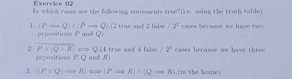 In which cases are the following statements true?(i.e. using the truth table) 
1. (PRightarrow Q)wedge (PRightarrow Q) ,(2 true and 2 false /2^2 cases because we have two 
prpositions P and Q) 
2. overline Pwedge (overline Qwedge R)Longleftrightarrow Q ,(4 true and 4 false /2^3 cases because we have three 
prpositions P, Q and R) 
3. ((Pvee Q)Rightarrow R)Longleftrightarrow (PRightarrow R)wedge (QRightarrow R) ,(in the home)