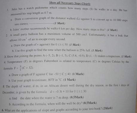 Show all Necessary Steps Clearly 
1. Jules has a watch pedometer which counts how many steps (S) he walks in a day. He has 
measured his step length as 0.7 m. 
a. Draw a conversion graph of the distance walked (L) against S to convert up to 10 000 steps 
into meters -(1 Mark) 
b. Jules' mother recommends he walks 6 km per day. How many steps is this? (1 Mark) 
2. A small party balloon has a maximum volume of 500 cm3. Unfortunately, it has a leak that 
allows 10cm^3 of air to escape every second. 
a. Draw the graph of v against t for 0≤ t≤ 50 (1 Mark) 
b. Use this graph to find the time when the balloon is 25% full. (1 Mark) 
3. Show that joining the points A(-5,2), B(-1,5), C(5.6,-0.5), D(1,-3) makes a trapezium. (1 Mark) 
4. Temperature (F) in degrees Fahrenheit is related to temperature (C) in degrees Celsius by the 
formula F= 9/5 (C+32). 
a. Draw a graph of F against C for -50≤ C≤ 40 (1 Mark) 
b. Use your graph to estimate. 80°F i r°C. (1 Mark) 
5. The depth of water, d m, in an African desert well during the dry season, in the first t days of 
December, is given by the formula d=-0.3t+10 for 0≤ t≤ 30
a. find the date when the water is 7 m deep. (0.5Mark) 
b. According to the formula, when will the well be dry? (0.5Mark) 
6. What are the applications of slope and graphs according to your text book? (2Mark)