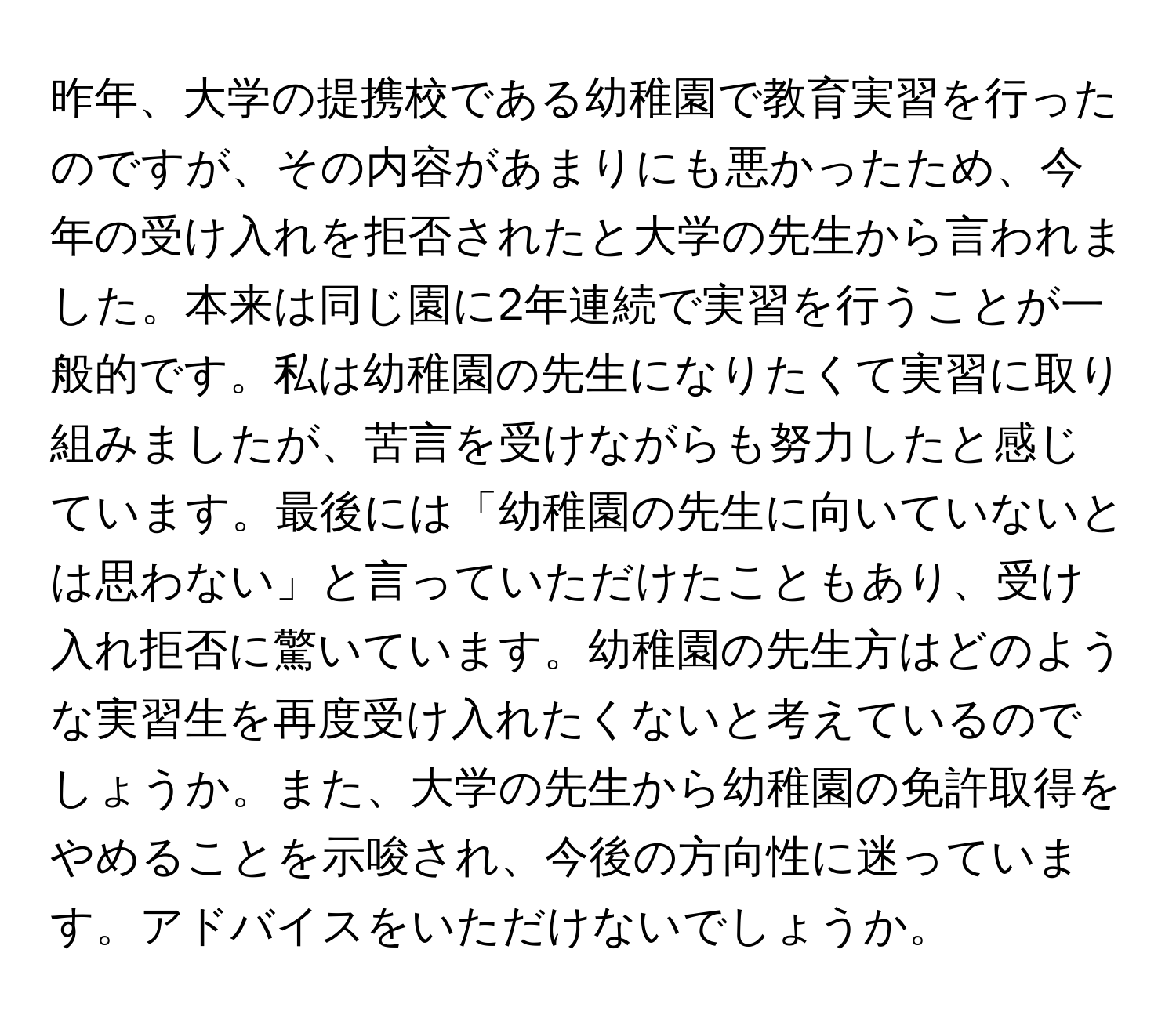 昨年、大学の提携校である幼稚園で教育実習を行ったのですが、その内容があまりにも悪かったため、今年の受け入れを拒否されたと大学の先生から言われました。本来は同じ園に2年連続で実習を行うことが一般的です。私は幼稚園の先生になりたくて実習に取り組みましたが、苦言を受けながらも努力したと感じています。最後には「幼稚園の先生に向いていないとは思わない」と言っていただけたこともあり、受け入れ拒否に驚いています。幼稚園の先生方はどのような実習生を再度受け入れたくないと考えているのでしょうか。また、大学の先生から幼稚園の免許取得をやめることを示唆され、今後の方向性に迷っています。アドバイスをいただけないでしょうか。