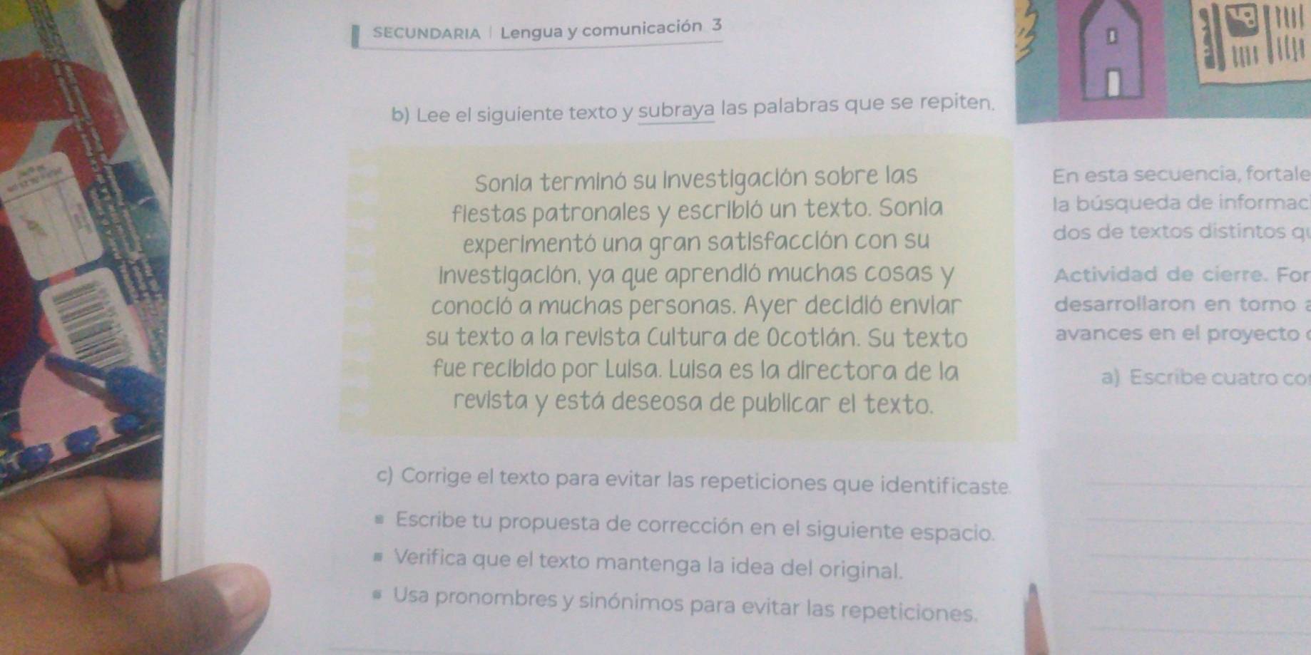 SECUNDARIA | Lengua y comunicación 3 
1 
b) Lee el siguiente texto y subraya las palabras que se repiten. 
Sonia terminó su Investigación sobre las En esta secuencia, fortale 
flestas patronales y escribió un texto. Sonia la búsqueda de informac 
experimentó una gran satisfacción con su 
dos d textos distintos q 
Investigación, ya que aprendló muchas cosas y Actividad de cierre. For 
conoció a muchas personas. Ayer decidió enviar desarrollaron en torno 
su texto a la revista Cultura de Ocotlán. Su texto avances en el proyecto 
fue recíbido por Lulsa. Luisa es la directora de la a) Escribe cuatro co 
revista y está deseosa de publicar el texto. 
c) Corrige el texto para evitar las repeticiones que identificaste._ 
_ 
Escribe tu propuesta de corrección en el siguiente espacio._ 
_ 
Verifica que el texto mantenga la idea del original. 
_ 
Usa pronombres y sinónimos para evitar las repeticiones.