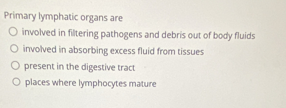 Primary lymphatic organs are 
involved in filtering pathogens and debris out of body fluids 
involved in absorbing excess fluid from tissues 
present in the digestive tract 
places where lymphocytes mature