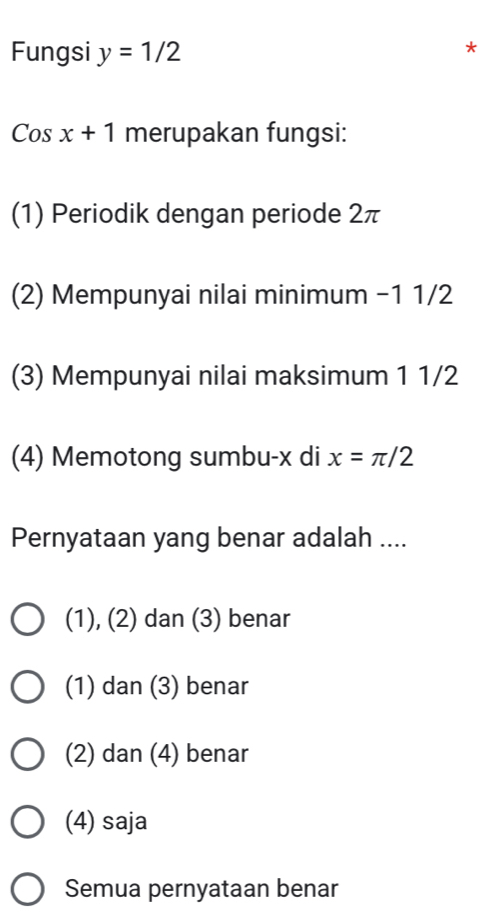 Fungsi y=1/2
Cosx+1 merupakan fungsi:
(1) Periodik dengan periode 2π
(2) Mempunyai nilai minimum −1 1/2
(3) Mempunyai nilai maksimum 1 1/2
(4) Memotong sumbu- x di x=π /2
Pernyataan yang benar adalah ....
(1), (2) dan (3) benar
(1) dan (3) benar
(2) dan (4) benar
(4) saja
Semua pernyataan benar