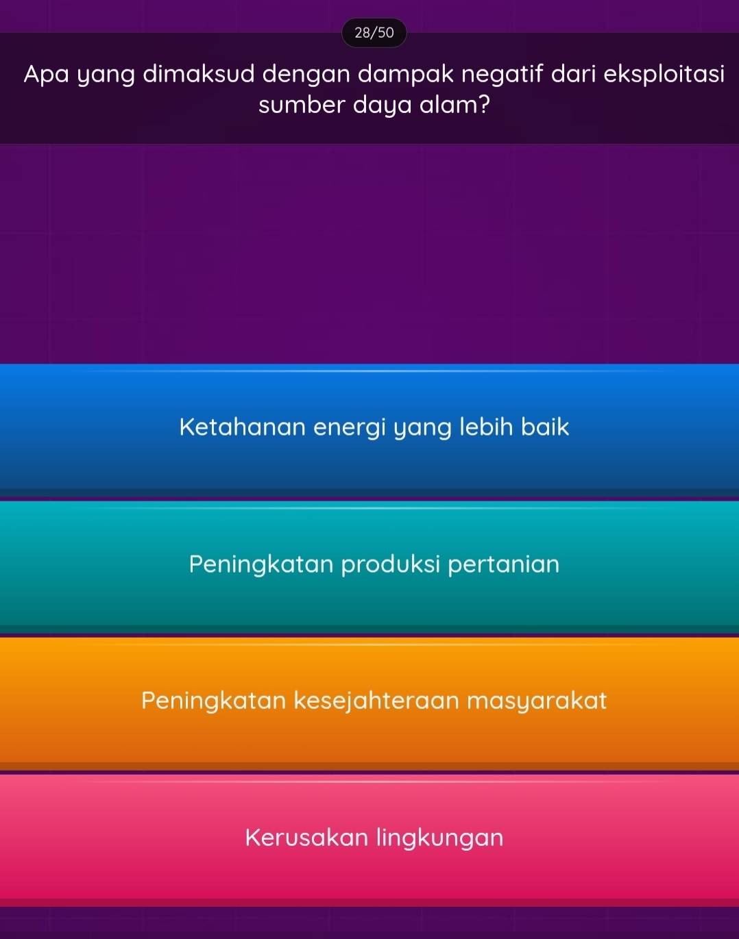 28/50
Apa yang dimaksud dengan dampak negatif dari eksploitasi
sumber daya alam?
Ketahanan energi yang lebih baik
Peningkatan produksi pertanian
Peningkatan kesejahteraan masyarakat
Kerusakan lingkungan