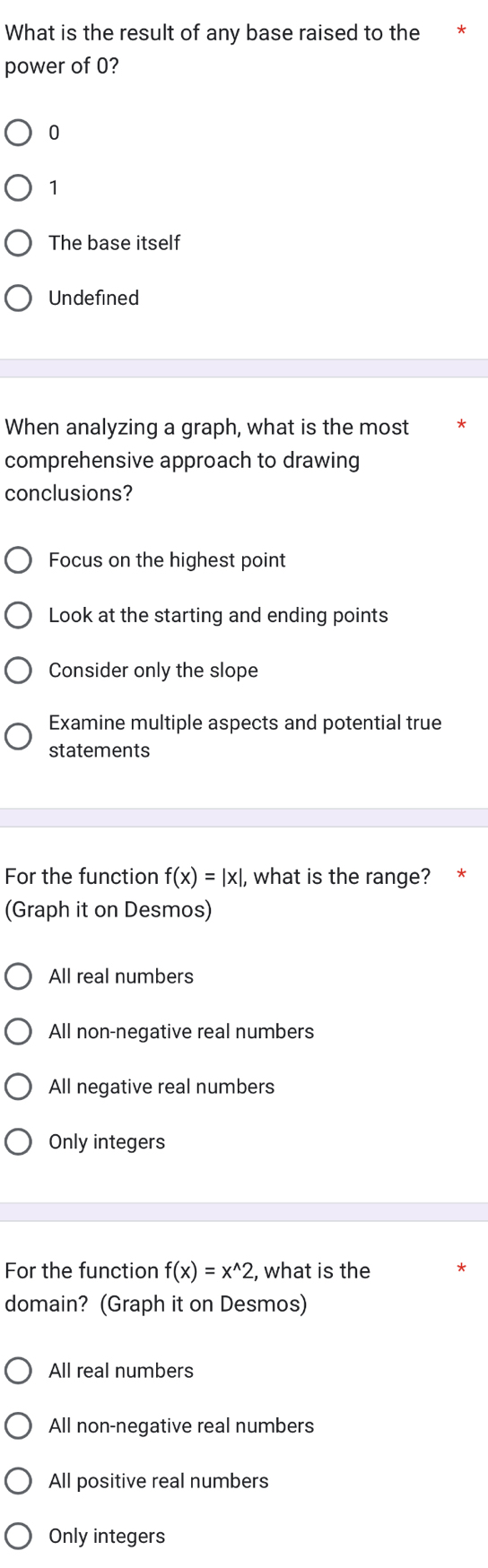 What is the result of any base raised to the
power of 0?
0
1
The base itself
Undefined
When analyzing a graph, what is the most
comprehensive approach to drawing
conclusions?
Focus on the highest point
Look at the starting and ending points
Consider only the slope
Examine multiple aspects and potential true
statements
For the function f(x)=|x|, , what is the range?
(Graph it on Desmos)
All real numbers
All non-negative real numbers
All negative real numbers
Only integers
For the function f(x)=x^(wedge)2 , what is the
domain? (Graph it on Desmos)
All real numbers
All non-negative real numbers
All positive real numbers
Only integers