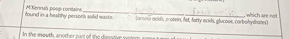 M'Kenna's poop contains _, which are not 
found in a healthy person's solid waste. _(amino acids, protein, fat, fatty acids, glucose, carbohydrates) 
In the mouth, another part of the digestive system