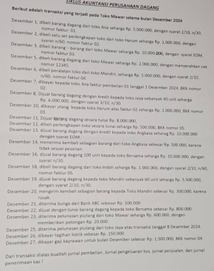 SIKLUS AKUNTANSI PERUSAHAAN DAGANG
Berikut adalah transaksi yang terjadi pada Toko Mawar selama bulan Desember 2024
Desember 1, dibeli barang dagang dari toko Ana seharga Rp. 5.000.000, dengan syarat 2/10, n/30,
nomor faktur 01.
Desember 2, dibeli satu set perlengkapan toko dari toko Harum seharga Rp. 1.000.000, dengan
syarat n/60, nomor faktur 02.
Desember 3, dibeli barang - barang dari toko Mawar seharga Rp. 10.000.000, dengan syarat EOM,
nomor faktur 03.
Desember S, dibeli barang dagang dari toko Mawar seharga Rp. 2.000.000, dengan menyerahkan cek
nomor 12345.
Desember 6, dibeli peralatan toko dari toko Mandiri, seharga Rp. 5.000.000, dengan syarat 2/10,
n/60, nomor faktur 04.
Desember 7, dibayar kepada toko Ana faktur pembelian 01 tanggal 1 Desember 2024, BKK nomor
02
Desember 8, Dijual barang dagang dengan kredit kepada toko Jaya sebanyak 40 unit seharga
Rp. 6.000.000, dengan syarat 3/10, n/30.
Desember 10, dibayar utang kepada toko Harum atas faktur 02 seharga Rp. 1.000.000, BKK nomor
03.
Desember 11, Dijual barang dagang secara tunai Rp. 8.000.000,
Desember 12, dibeli perlengkapan toko secara tunal seharga Rp. 500.000, BKK nomor 05
Desember 13, dijual barang dagang dengan kredit kepada toko Angkasa seharag Rp. 10.000.000
dengan syarat EOM
Desember 14, menerima kembali sebagian barang dari toko Angkasa sebesar Rp. 500.000, karena
tidak sesual pesanan.
Desember 16, dijual barang dagang 100 unit kepada toko Bersama seharga Rp. 10.000.000, dengan
syarat n/30.
Desember 18, dibeli barang dagang dari toko Indah seharga Rp. 1.000.000, dengan syarat 2/10, n/60,
nomor faktur 05.
Desember 19, dijual barang dagang kepada toko Mandiri sebanyak 60 unit seharga Rp. 5.500.000,
dengan syarat 2/10, n/30.
Desember 20, mengirim kembali sebagian barang kepada Toko Mandiri sebesar Rp. 300.000, karena
rusak.
Desember 21, diterima bunga dari Bank ABC sebesar Rp. 100.000
Desember 22, dijual dengan tunai barang dagang kepada toko Bersama sebesar Rp. 800.000.
Desember 23, diterima pelunasan piutang dari toko Mawar seharga Rp. 600.000, dengan
memberikan potongan Rp. 20.000.
Desember 25, diterima pelunasan plutang dari toko Jaya atas transaksi tanggal 8 Desember 2024.
Desember 26, dibayar tagihan listrik sebesar Rp. 150.000.
Desember 27, dibayar gaji kayrawan untuk bulan Desember sebesar Rp. 1.500.000, BKK nomor 04.
Dari transaksi diatas buatlah jurnal pembelian, Jurnal pengeluaran kas, jurnal penjualan, dan jurnal
penerimaan kas !