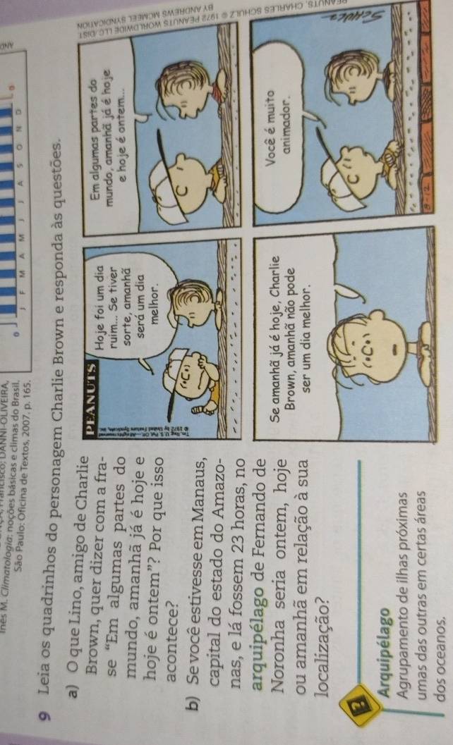 nês M. Climatologia: noções básicas e climas do Brasil. M A M j A 5 0 N D
São Paulo: Oficina de Textos, 2007. p. 165.
F
9 Leia os quadrinhos do personagem Charlie Brown e responda às questões.
a) O que Lino, amigo de Charli
Brown, quer dizer com a fra
se “Em algumas partes d: 3
mundo, amanhã já é hoje 
hoje é ontem”? Por que iss
acontece?
b) Se você estivesse em Manaus
capital do estado do Amazo
nas, e lá fossem 23 horas, no
arquipélago de Fernando de
Noronha seria ontem, hoj
ou amanhã em relação à sua
a
localização?
a
Arquipélago
Agrupamento de ilhas próximas
umas das outras em certas áreas
dos oceanos.