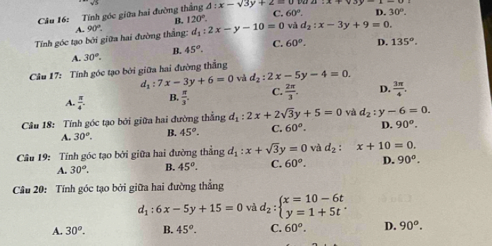 sqrt(5)
Câu 16: Tính góc giữa hai đường thắng △ :x-sqrt(3y+2)=0 ∠ 1 x+v3y-1-0
B. 120°. C. 60°. D. 30^o.
A. 90°.
Tính góc tạo bởi giữa hai đường thắng: d_1:2x-y-10=0 và d_2:x-3y+9=0.
A. 30^o. B. 45^o. C. 60^o. D. 135^o.
Câu 17: Tính góc tạo bởi giữa hai đường thắng
d_1:7x-3y+6=0 và d_2:2x-5y-4=0.
D.
A.  π /4 .
B.  π /3 .
C.  2π /3 .  3π /4 .
Câu 18: Tính góc tạo bởi giữa hai đường thẳng d_1:2x+2sqrt(3)y+5=0 và d_2:y-6=0.
A. 30^o.
B. 45^o. C. 60^o. D. 90^o.
Câu 19: Tính góc tạo bởi giữa hai đường thẳng d_1:x+sqrt(3)y=0 và d_2:x+10=0.
A. 30^o.
B. 45^o. C. 60^o. D. 90^o.
Câu 20: Tính góc tạo bởi giữa hai đường thắng
d_1:6x-5y+15=0 và d_2:beginarrayl x=10-6t y=1+5tendarray. .
A. 30^o. B. 45^o. C. 60^o. D. 90^o.