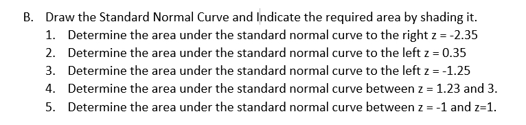 Draw the Standard Normal Curve and Indicate the required area by shading it. 
1. Determine the area under the standard normal curve to the right z=-2.35
2. Determine the area under the standard normal curve to the left z=0.35
3. Determine the area under the standard normal curve to the left z=-1.25
4. Determine the area under the standard normal curve between z=1.23 and 3. 
5. Determine the area under the standard normal curve between z=-1 and z=1.