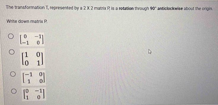 The transformation T, represented by a 2 X 2 matrix P, is a rotation through 90° anticlockwise about the origin.
Write down matrix P.
beginbmatrix 0&-1 -1&0endbmatrix
beginbmatrix 1&0 0&1endbmatrix
beginbmatrix -1&0 1&0endbmatrix
beginbmatrix 0&-1 1&0endbmatrix