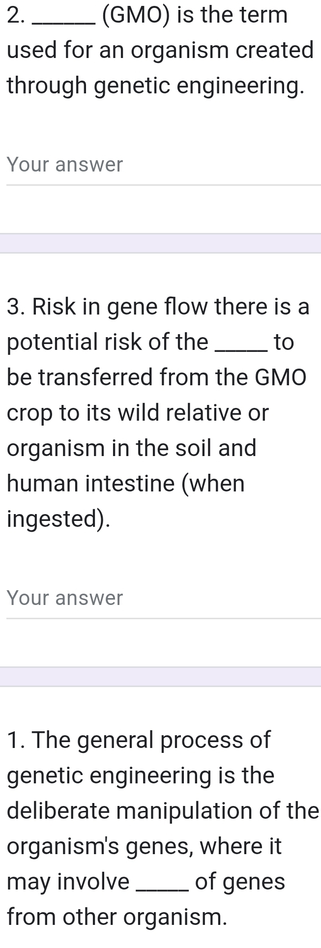 (GMO) is the term 
used for an organism created 
through genetic engineering. 
Your answer 
3. Risk in gene flow there is a 
potential risk of the _to 
be transferred from the GMO 
crop to its wild relative or 
organism in the soil and 
human intestine (when 
ingested). 
Your answer 
1. The general process of 
genetic engineering is the 
deliberate manipulation of the 
organism's genes, where it 
may involve_ of genes 
from other organism.