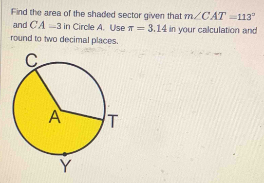 Find the area of the shaded sector given that m∠ CAT=113°
and CA=3 in Circle A. Use π =3.14 in your calculation and 
round to two decimal places.