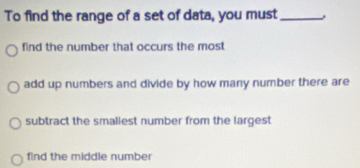 To find the range of a set of data, you must_
find the number that occurs the most
add up numbers and divide by how many number there are
subtract the smaliest number from the largest
find the middle number