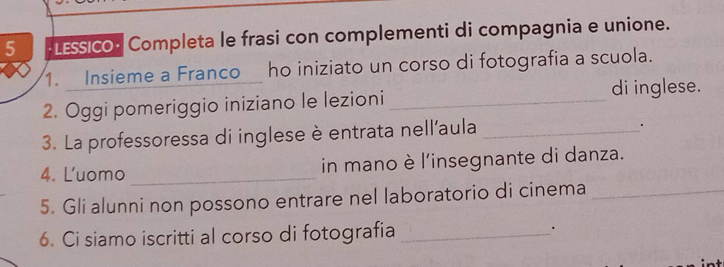 LESSICO: Completa le frasi con complementi di compagnia e unione. 
1. Insieme a Franco ho iniziato un corso di fotografia a scuola. 
2. Oggi pomeriggio iniziano le lezioni_ 
di inglese. 
3. La professoressa di inglese è entrata nell'aula_ 
. 
4. Luomo _in mano è l'insegnante di danza. 
5. Gli alunni non possono entrare nel laboratorio di cinema_ 
6. Ci siamo iscritti al corso di fotografia _.