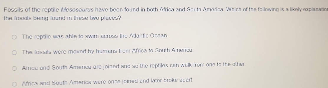 Fossils of the reptile Mesosaurus have been found in both Africa and South America. Which of the following is a likely explanation
the fossils being found in these two places?
The reptile was able to swim across the Atlantic Ocean.
The fossils were moved by humans from Africa to South America.
Africa and South America are joined and so the reptiles can walk from one to the other.
Africa and South America were once joined and later broke apart.