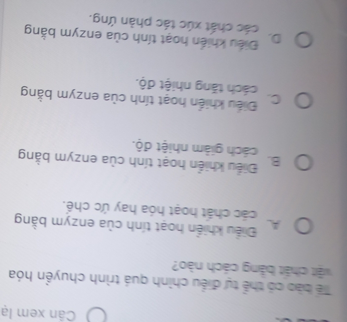 Cần xem lạ
Tể bào có thể tự điều chình quá trình chuyền hóa
vật chất bằng cách nào?
A Điều khiển hoạt tính của enzym bằng
các chất hoạt hóa hay ức chế.
B. Điều khiển hoạt tính của enzym bằng
cách giảm nhiệt độ.
C. Điều khiển hoạt tính của enzym bằng
cách tăng nhiệt độ.
D. Điều khiến hoạt tính của enzym bằng
các chất xúc tác phàn ứng.