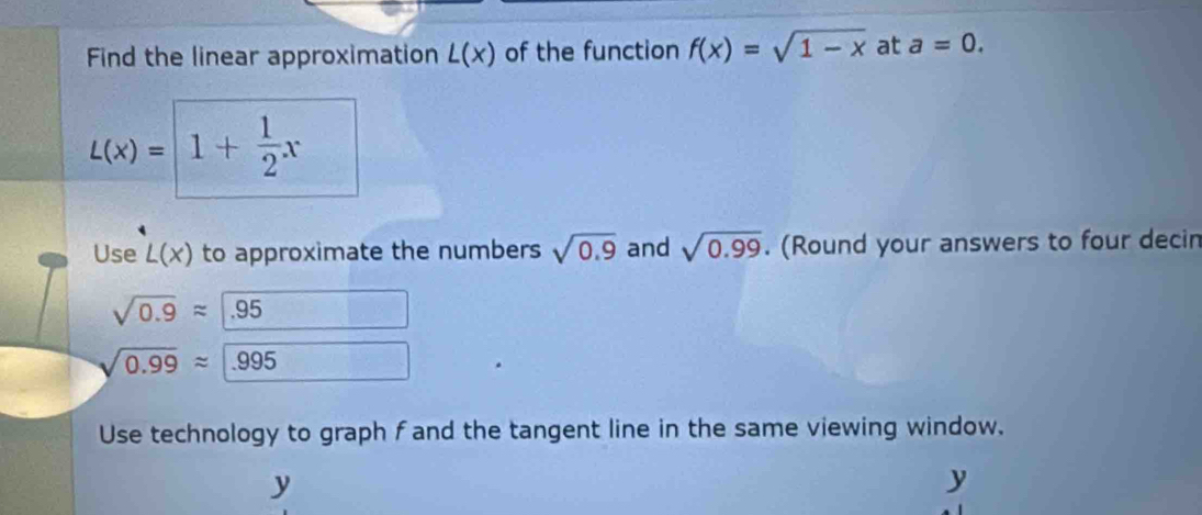 Find the linear approximation L(x) of the function f(x)=sqrt(1-x) at a=0.
L(x)=1+ 1/2 x
Use L(x) to approximate the numbers sqrt(0.9) and sqrt(0.99). (Round your answers to four decin
sqrt(0.9)approx 95
sqrt(0.99)approx .995
Use technology to graph fand the tangent line in the same viewing window.
y
y