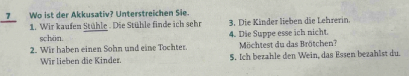 Wo ist der Akkusativ? Unterstreichen Sie. 
1. Wir kaufen Stühle . Die Stühle finde ich sehr 3. Die Kinder lieben die Lehrerin. 
schön. 4. Die Suppe esse ich nicht. 
2. Wir haben einen Sohn und eine Tochter. Möchtest du das Brötchen? 
Wir lieben die Kinder. 5. Ich bezahle den Wein, das Essen bezahlst du.