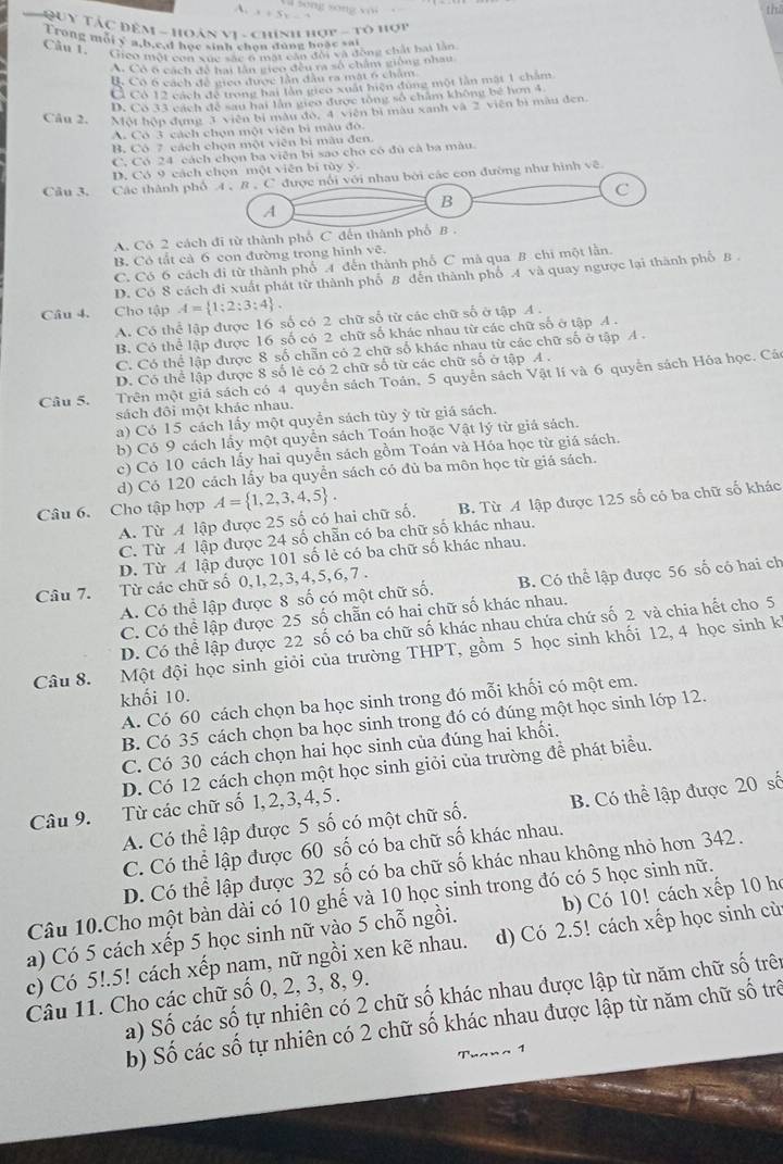 thā
x+5
=  QUy Tác đêm - hoán vi - chính hợp - tô hợu
T rong mới y a,b.c.d học sinh chọn dùng hoặc sai
Cầu 1, Gico một con xuc sắc 6 mặt cần đội và động chất bạt lần
A. Có ở cách đề hai lân gieo đều ra số châm giống nhau
B. Có 6 cách đề gico được lần đầu ra mát 6 châm
Ở Có 12 cách để trong hai lần gico xuất hiện đùng một lần mật 1 chăm
D. Co 33 cách để sau hai làn gieo được tổng số chăm không bê hơn 4
Câu 2. Một hộp đụng 3 viên bị mẫu đó, 4 viên bị màu xanh và 2 viên bì màu đen.
A. Có 3 cách chọn một viên bì màu đô.
B. Cô 7 cách chọn một viên bì mẫu đen.
C. Có 24 cách chọn ba viên bị sao cho có đủ cà ba màu.
D. Có 9 cách chọn một viên bi tùy ý.
Cầu 3. Các thành phố 4 , 8 , C được nói với nhau bởi các con đường như hình về
C
A
B
A. Có 2 cách đi từ thành phố C đến thành phố B .
B. Có tất cả 6 con đường trong hình vẽ.
C. Có 6 cách đi từ thành phố 4 đến thành phố C mã qua B chi một lằn.
D. Có 8 cách đi xuất phát từ thành phố 8 dến thành phố 4 và quay ngược lại thành phố B.
Câu 4. Cho tập A= 1;2;3;4 .
A. Có thể lập được 16 số có 2 chữ số từ các chữ số ở tập 4 .
B. Có thể lập được 16 số có 2 chữ số khác nhau từ các chữ số ở tập A .
C. Có thể lập được 8 số chẵn có 2 chữ số khác nhau từ các chữ số ở tập A .
D. Có thể lập được 8 số lẻ có 2 chữ số từ các chữ số ở tập A .
Câu 5. Trên một giả sách có 4 quyển sách Toán, 5 quyển sách Vật lí và 6 quyển sách Hóa học. Các
sách đôi một khác nhau.
a) Có 15 cách lấy một quyển sách tùy ỳ từ giá sách.
b) Có 9 cách lấy một quyển sách Toán hoặc Vật lý từ giá sách.
c) Có 10 cách lấy hai quyển sách gồm Toán và Hóa học từ giá sách.
d) Có 120 cách lấy ba quyển sách có đù ba môn học từ giá sách.
Câu 6. Cho tập hợp A= 1,2,3,4,5 .
A. Từ A lập được 25 số có hai chữ số. B. Từ A lập được 125 số có ba chữ số khác
C. Từ A lập được 24 số chẵn có ba chữ số khác nhau.
D. Từ A lập được 101 số lẻ có ba chữ số khác nhau.
Câu 7. Từ các chữ số 0, 1,2,3,4,5,6,7 .
A. Có thể lập được 8 số có một chữ số. B. Có thể lập được 56 số có hai ch
C. Có thể lập được 25 số chẵn có hai chữ số khác nhau.
D. Có thể lập được 22 số có ba chữ số khác nhau chứa chứ số 2 và chia hết cho 5
Câu 8. Một đội học sinh giỏi của trường THPT, gồm 5 học sinh khối 12, 4 học sinh kỉ
khối 10.
A. Có 60 cách chọn ba học sinh trong đó mỗi khối có một em.
B. Có 35 cách chọn ba học sinh trong đó có đúng một học sinh lớp 12.
C. Có 30 cách chọn hai học sinh của đúng hai khối.
D. Có 12 cách chọn một học sinh giỏi của trường để phát biểu.
Câu 9. Từ các chữ số 1, 2,3,4, 5 .
A. Có thể lập được 5 số có một chữ số. B. Có thể lập được 20 số
C. Có thể lập được 60 số có ba chữ số khác nhau.
D. Có thể lập được 32 số có ba chữ số khác nhau không nhỏ hơn 342.
Câu 10.Cho một bàn dài có 10 ghế và 10 học sinh trong đó có 5 học sinh nữ.
a) Có 5 cách xếp 5 học sinh nữ vào 5 chỗ ngồi. b) Có 10! cách xếp 10 họ
c) Có 5!.5! cách xếp nam, nữ ngồi xen kẽ nhau. d) Có 2.5! cách xếp học sinh cù
a) Số các số tự nhiên có 2 chữ số khác nhau được lập từ năm chữ số trên
Câu 11. Cho các chữ số 0, 2, 3, 8, 9.
b) Số các số tự nhiên có 2 chữ số khác nhau được lập từ năm chữ số trê
Tuana 1