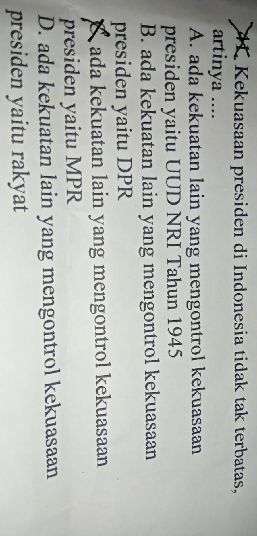 Kekuasaan presiden di Indonesia tidak tak terbatas,
artinya ....
A. ada kekuatan lain yang mengontrol kekuasaan
presiden yaitu UUD NRI Tahun 1945
B. ada kekuatan lain yang mengontrol kekuasaan
presiden yaitu DPR
ada kekuatan lain yang mengontrol kekuasaan
presiden yaitu MPR
D. ada kekuatan lain yang mengontrol kekuasaan
presiden yaitu rakyat