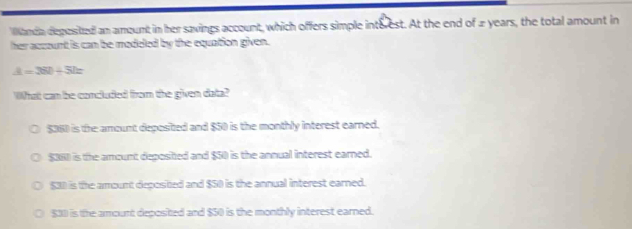 Wlanda deposited an amount in her savings account, which offers simple inteest. At the end of 2 years, the total amount in
her account is can be modeled by the equation given.
A=360+51=
WWhat can be concluded from the given data?
$360 is the amount deposited and $50 is the monthly interest earned.
$360 is the amount deposited and $50 is the annual interest earned.
$30 is the amount depositted and $50 is the annual interest earned.
$30 is the amount deposited and $50 is the monthly interest earned.