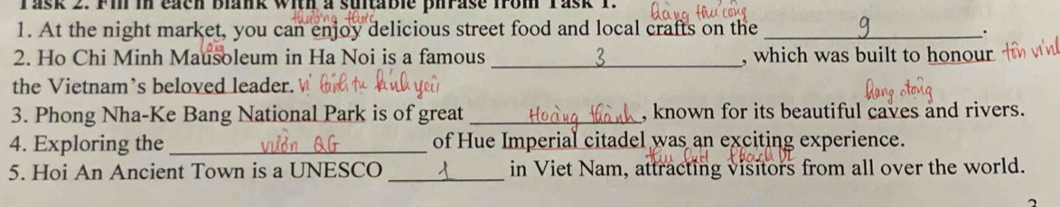 Task 2. Fi in each blank with a suitable pirase from Yask 1 
1. At the night market, you can enjoy delicious street food and local crafts on the_ 
2. Ho Chi Minh Mausoleum in Ha Noi is a famous _, which was built to honour 
the Vietnam’s beloved leader. 
3. Phong Nha-Ke Bang National Park is of great _, known for its beautiful caves and rivers. 
4. Exploring the _of Hue Imperial citadel was an exciting experience. 
5. Hoi An Ancient Town is a UNESCO _in Viet Nam, attracting visitors from all over the world.