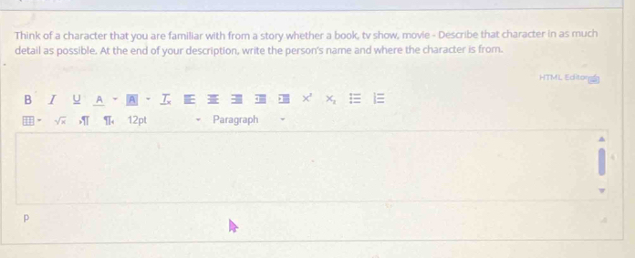 Think of a character that you are familiar with from a story whether a book, tv show, movie - Describe that character in as much 
detail as possible. At the end of your description, write the person's name and where the character is from. 
HTML Editor 
B I u A A 
, √x , T、 12pt Paragraph 
p